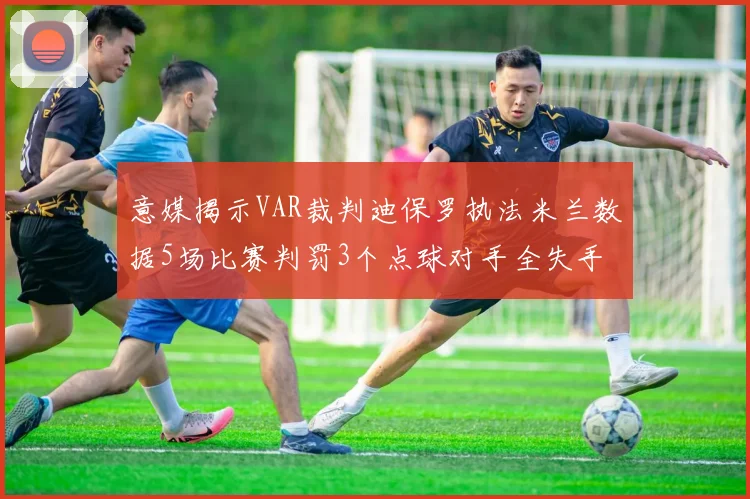 意媒揭示VAR裁判迪保罗执法米兰数据5场比赛判罚3个点球对手全失手