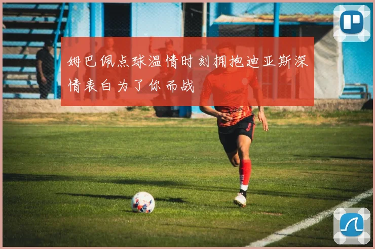 姆巴佩点球温情时刻拥抱迪亚斯深情表白为了你而战