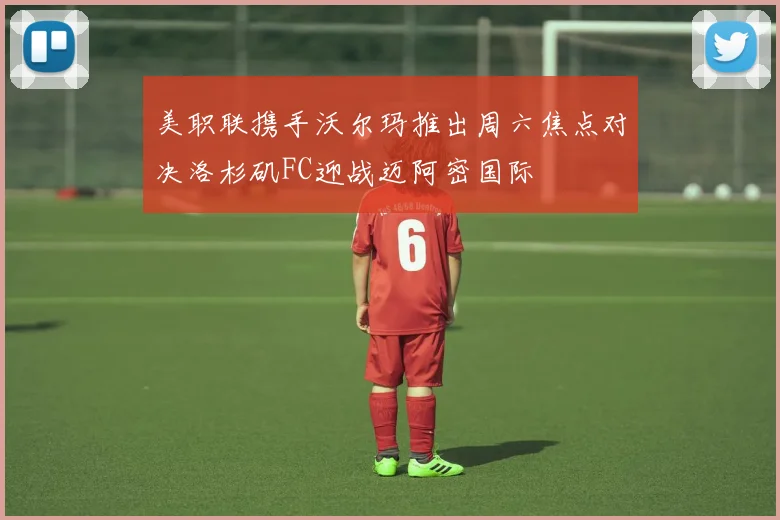美职联携手沃尔玛推出周六焦点对决洛杉矶FC迎战迈阿密国际