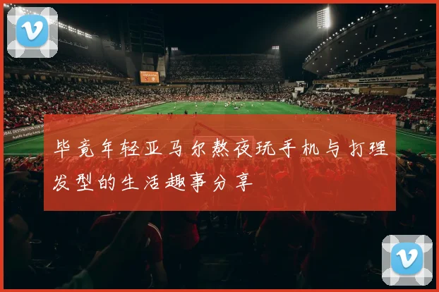毕竟年轻亚马尔熬夜玩手机与打理发型的生活趣事分享