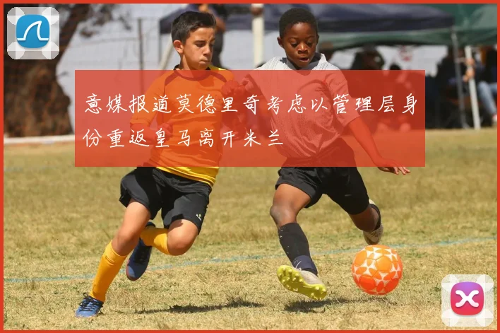 意媒报道莫德里奇考虑以管理层身份重返皇马离开米兰