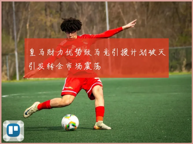 皇马财力优势致马竞引援计划破灭引发转会市场震荡