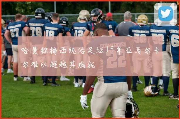 哈曼称梅西统治足坛15年亚马尔卡尔难以超越其成就