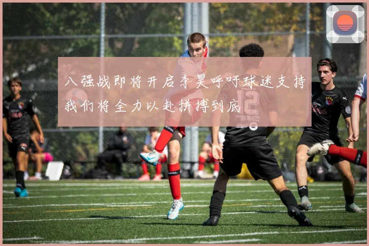 八强战即将开启李昊呼吁球迷支持我们将全力以赴拼搏到底