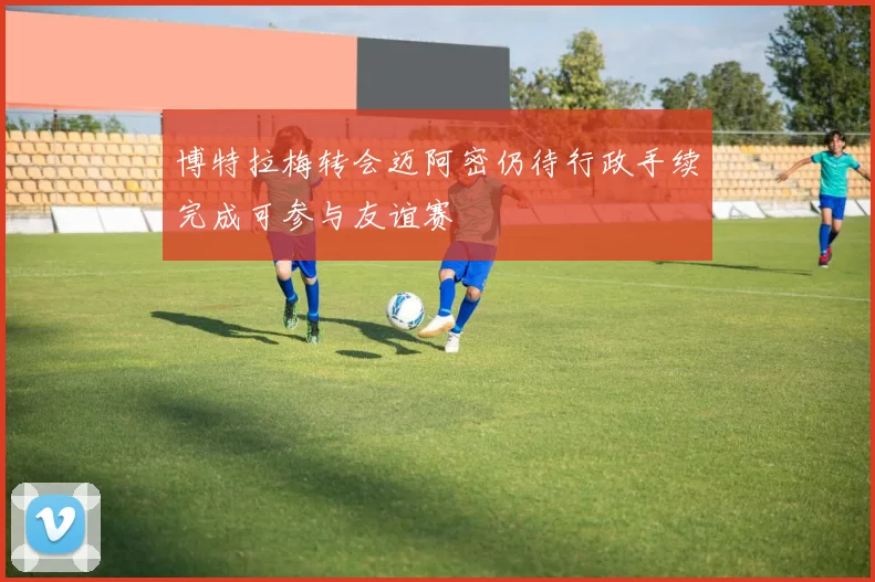 博特拉梅转会迈阿密仍待行政手续完成可参与友谊赛