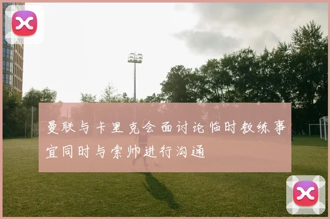 曼联与卡里克会面讨论临时教练事宜同时与索帅进行沟通